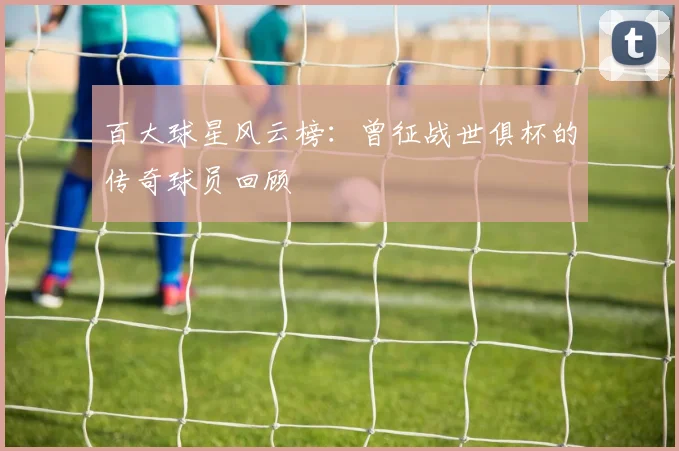 百大球星风云榜:曾征战世俱杯的传奇球员回顾