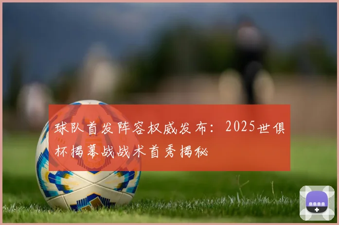 球队首发阵容权威发布:2025世俱杯揭幕战战术首秀揭秘