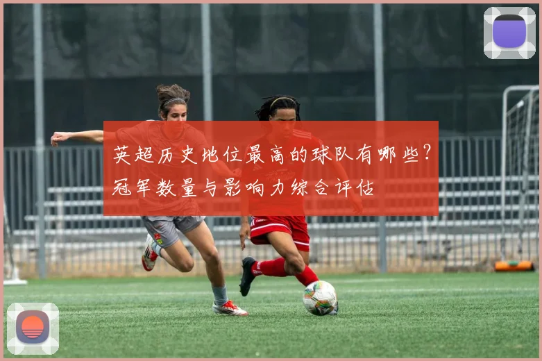 英超历史地位最高的球队有哪些？冠军数量与影响力综合评估